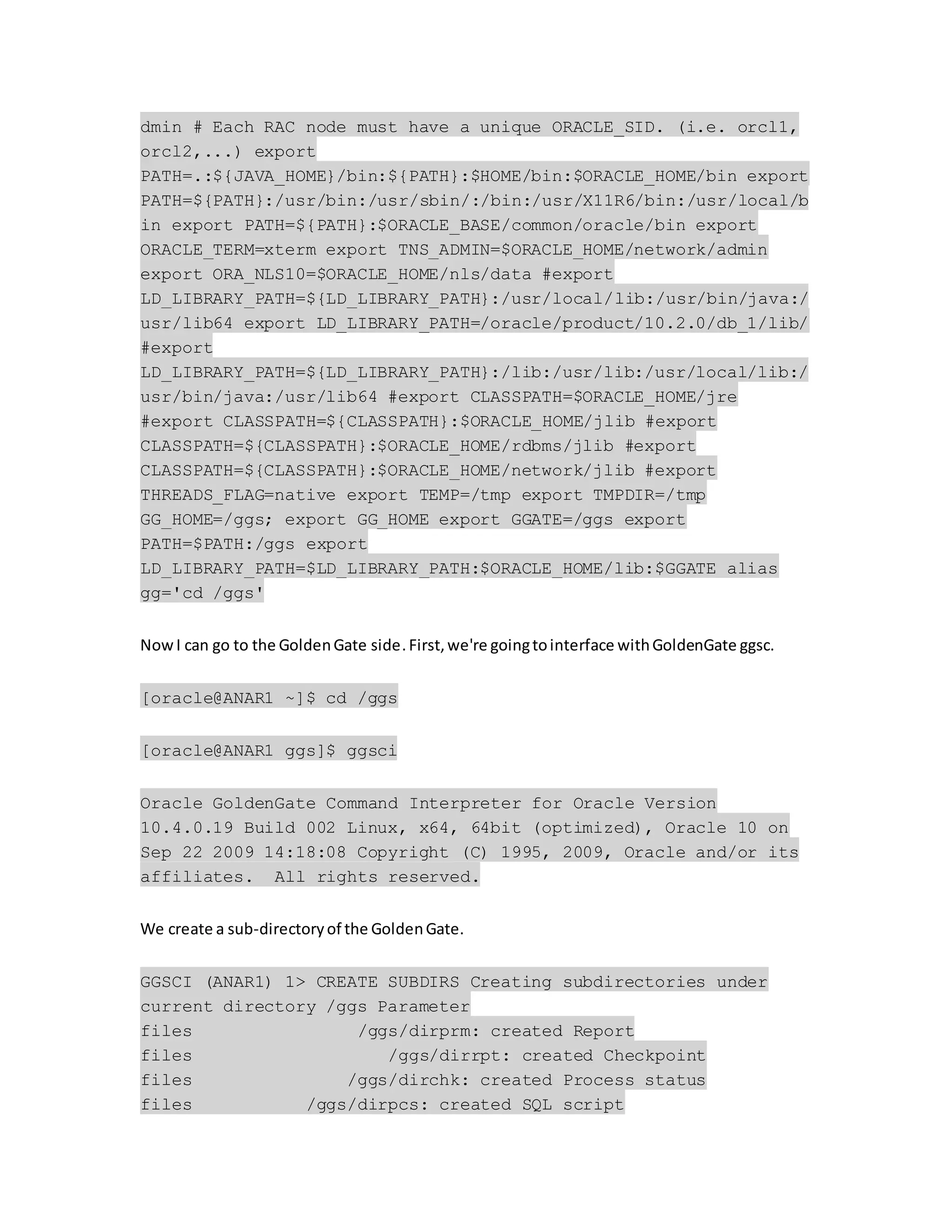 dmin # Each RAC node must have a unique ORACLE_SID. (i.e. orcl1,
orcl2,...) export
PATH=.:${JAVA_HOME}/bin:${PATH}:$HOME/bin:$ORACLE_HOME/bin export
PATH=${PATH}:/usr/bin:/usr/sbin/:/bin:/usr/X11R6/bin:/usr/local/b
in export PATH=${PATH}:$ORACLE_BASE/common/oracle/bin export
ORACLE_TERM=xterm export TNS_ADMIN=$ORACLE_HOME/network/admin
export ORA_NLS10=$ORACLE_HOME/nls/data #export
LD_LIBRARY_PATH=${LD_LIBRARY_PATH}:/usr/local/lib:/usr/bin/java:/
usr/lib64 export LD_LIBRARY_PATH=/oracle/product/10.2.0/db_1/lib/
#export
LD_LIBRARY_PATH=${LD_LIBRARY_PATH}:/lib:/usr/lib:/usr/local/lib:/
usr/bin/java:/usr/lib64 #export CLASSPATH=$ORACLE_HOME/jre
#export CLASSPATH=${CLASSPATH}:$ORACLE_HOME/jlib #export
CLASSPATH=${CLASSPATH}:$ORACLE_HOME/rdbms/jlib #export
CLASSPATH=${CLASSPATH}:$ORACLE_HOME/network/jlib #export
THREADS_FLAG=native export TEMP=/tmp export TMPDIR=/tmp
GG_HOME=/ggs; export GG_HOME export GGATE=/ggs export
PATH=$PATH:/ggs export
LD_LIBRARY_PATH=$LD_LIBRARY_PATH:$ORACLE_HOME/lib:$GGATE alias
gg='cd /ggs'
NowI can go to the GoldenGate side.First,we're goingtointerface withGoldenGate ggsc.
[oracle@ANAR1 ~]$ cd /ggs
[oracle@ANAR1 ggs]$ ggsci
Oracle GoldenGate Command Interpreter for Oracle Version
10.4.0.19 Build 002 Linux, x64, 64bit (optimized), Oracle 10 on
Sep 22 2009 14:18:08 Copyright (C) 1995, 2009, Oracle and/or its
affiliates. All rights reserved.
We create a sub-directoryof the GoldenGate.
GGSCI (ANAR1) 1> CREATE SUBDIRS Creating subdirectories under
current directory /ggs Parameter
files /ggs/dirprm: created Report
files /ggs/dirrpt: created Checkpoint
files /ggs/dirchk: created Process status
files /ggs/dirpcs: created SQL script
 