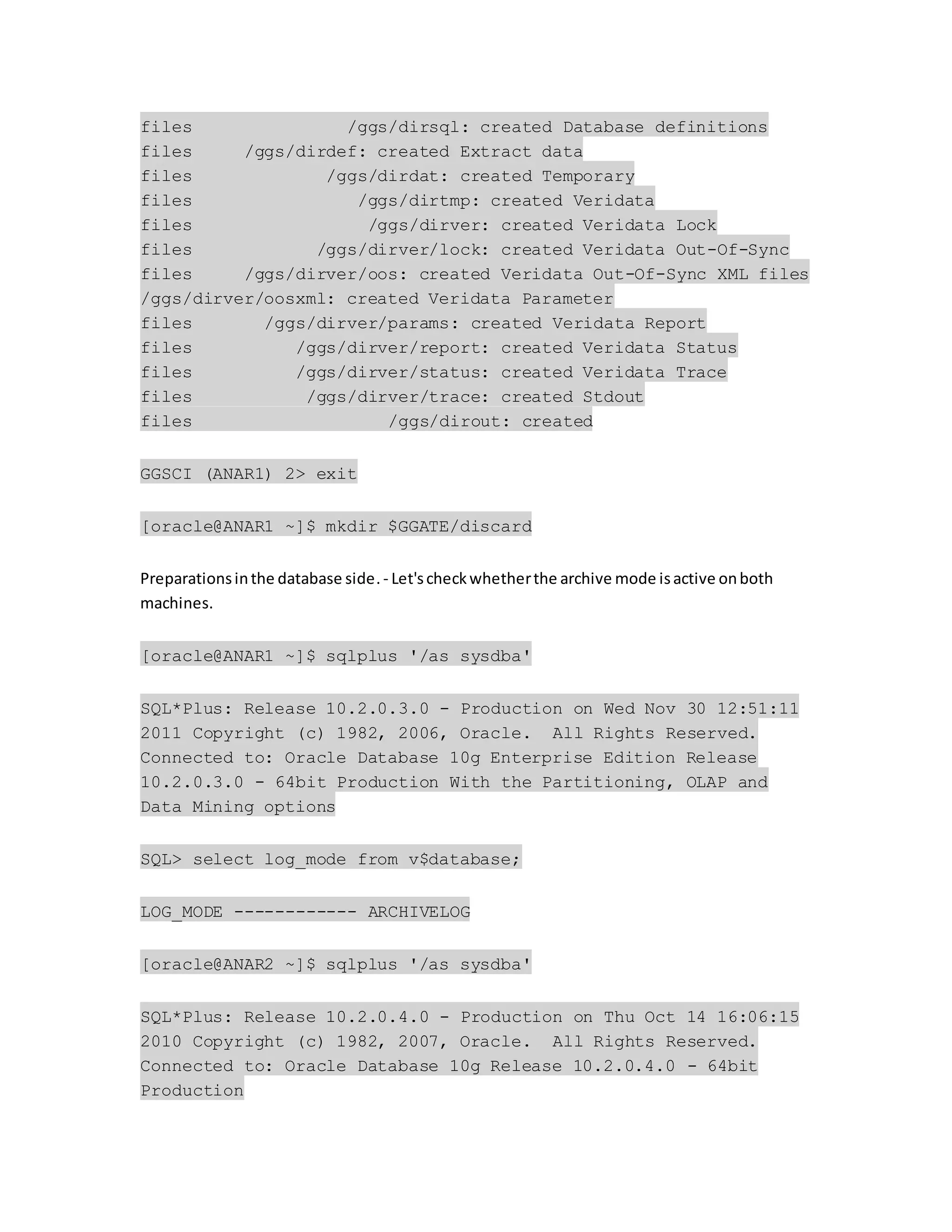 files /ggs/dirsql: created Database definitions
files /ggs/dirdef: created Extract data
files /ggs/dirdat: created Temporary
files /ggs/dirtmp: created Veridata
files /ggs/dirver: created Veridata Lock
files /ggs/dirver/lock: created Veridata Out-Of-Sync
files /ggs/dirver/oos: created Veridata Out-Of-Sync XML files
/ggs/dirver/oosxml: created Veridata Parameter
files /ggs/dirver/params: created Veridata Report
files /ggs/dirver/report: created Veridata Status
files /ggs/dirver/status: created Veridata Trace
files /ggs/dirver/trace: created Stdout
files /ggs/dirout: created
GGSCI (ANAR1) 2> exit
[oracle@ANAR1 ~]$ mkdir $GGATE/discard
Preparationsinthe database side.- Let'scheckwhetherthe archive mode isactive onboth
machines.
[oracle@ANAR1 ~]$ sqlplus '/as sysdba'
SQL*Plus: Release 10.2.0.3.0 - Production on Wed Nov 30 12:51:11
2011 Copyright (c) 1982, 2006, Oracle. All Rights Reserved.
Connected to: Oracle Database 10g Enterprise Edition Release
10.2.0.3.0 - 64bit Production With the Partitioning, OLAP and
Data Mining options
SQL> select log_mode from v$database;
LOG_MODE ------------ ARCHIVELOG
[oracle@ANAR2 ~]$ sqlplus '/as sysdba'
SQL*Plus: Release 10.2.0.4.0 - Production on Thu Oct 14 16:06:15
2010 Copyright (c) 1982, 2007, Oracle. All Rights Reserved.
Connected to: Oracle Database 10g Release 10.2.0.4.0 - 64bit
Production
 