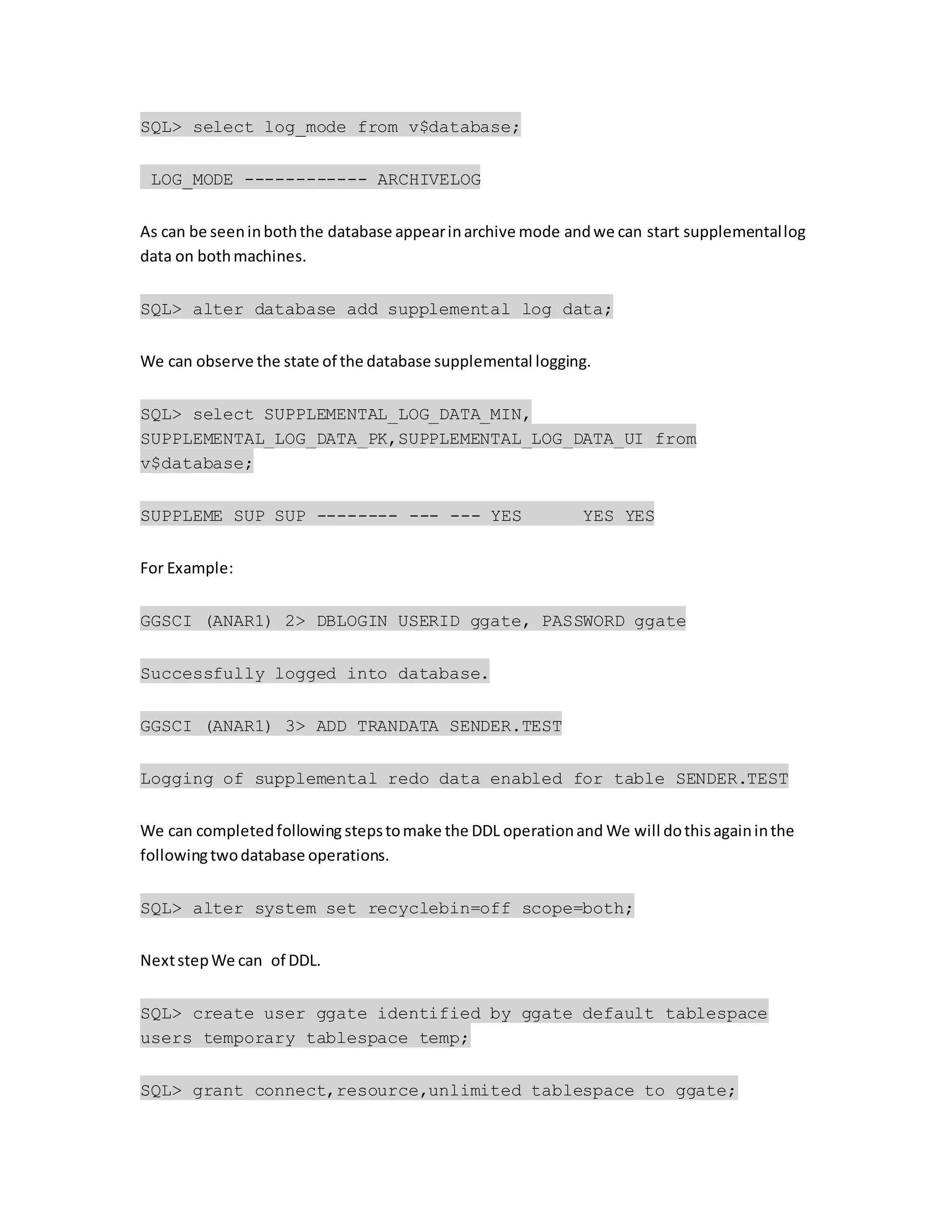 SQL> select log_mode from v$database;
LOG_MODE ------------ ARCHIVELOG
As can be seeninboththe database appearinarchive mode andwe can start supplementallog
data on bothmachines.
SQL> alter database add supplemental log data;
We can observe the state of the database supplemental logging.
SQL> select SUPPLEMENTAL_LOG_DATA_MIN,
SUPPLEMENTAL_LOG_DATA_PK,SUPPLEMENTAL_LOG_DATA_UI from
v$database;
SUPPLEME SUP SUP -------- --- --- YES YES YES
For Example:
GGSCI (ANAR1) 2> DBLOGIN USERID ggate, PASSWORD ggate
Successfully logged into database.
GGSCI (ANAR1) 3> ADD TRANDATA SENDER.TEST
Logging of supplemental redo data enabled for table SENDER.TEST
We can completedfollowing stepstomake the DDL operationand We will dothisagaininthe
followingtwodatabase operations.
SQL> alter system set recyclebin=off scope=both;
NextstepWe can of DDL.
SQL> create user ggate identified by ggate default tablespace
users temporary tablespace temp;
SQL> grant connect,resource,unlimited tablespace to ggate;
 
