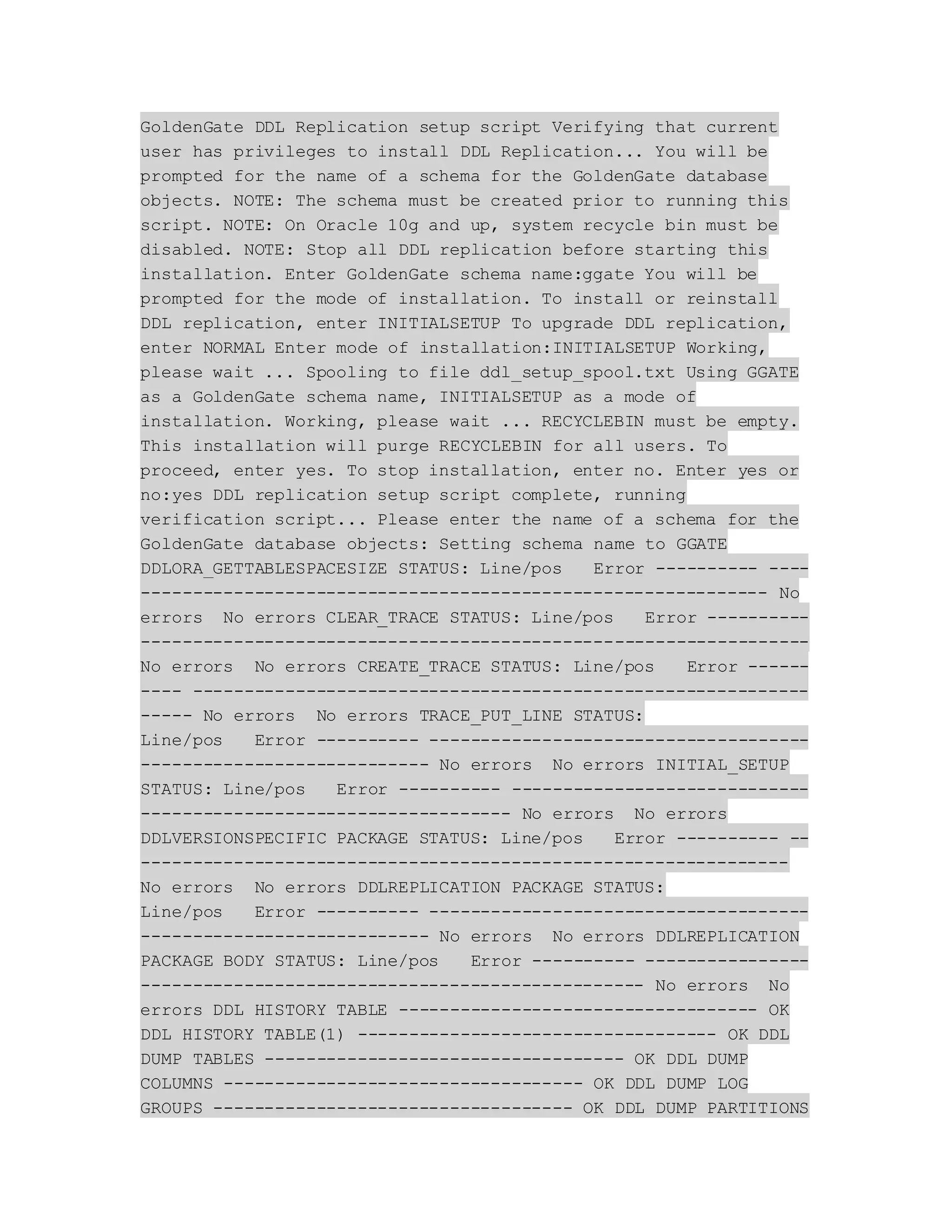 GoldenGate DDL Replication setup script Verifying that current
user has privileges to install DDL Replication... You will be
prompted for the name of a schema for the GoldenGate database
objects. NOTE: The schema must be created prior to running this
script. NOTE: On Oracle 10g and up, system recycle bin must be
disabled. NOTE: Stop all DDL replication before starting this
installation. Enter GoldenGate schema name:ggate You will be
prompted for the mode of installation. To install or reinstall
DDL replication, enter INITIALSETUP To upgrade DDL replication,
enter NORMAL Enter mode of installation:INITIALSETUP Working,
please wait ... Spooling to file ddl_setup_spool.txt Using GGATE
as a GoldenGate schema name, INITIALSETUP as a mode of
installation. Working, please wait ... RECYCLEBIN must be empty.
This installation will purge RECYCLEBIN for all users. To
proceed, enter yes. To stop installation, enter no. Enter yes or
no:yes DDL replication setup script complete, running
verification script... Please enter the name of a schema for the
GoldenGate database objects: Setting schema name to GGATE
DDLORA_GETTABLESPACESIZE STATUS: Line/pos Error ---------- ----
------------------------------------------------------------- No
errors No errors CLEAR_TRACE STATUS: Line/pos Error ----------
-----------------------------------------------------------------
No errors No errors CREATE_TRACE STATUS: Line/pos Error ------
---- ------------------------------------------------------------
----- No errors No errors TRACE_PUT_LINE STATUS:
Line/pos Error ---------- -------------------------------------
---------------------------- No errors No errors INITIAL_SETUP
STATUS: Line/pos Error ---------- -----------------------------
------------------------------------ No errors No errors
DDLVERSIONSPECIFIC PACKAGE STATUS: Line/pos Error ---------- --
---------------------------------------------------------------
No errors No errors DDLREPLICATION PACKAGE STATUS:
Line/pos Error ---------- -------------------------------------
---------------------------- No errors No errors DDLREPLICATION
PACKAGE BODY STATUS: Line/pos Error ---------- ----------------
------------------------------------------------- No errors No
errors DDL HISTORY TABLE ----------------------------------- OK
DDL HISTORY TABLE(1) ----------------------------------- OK DDL
DUMP TABLES ----------------------------------- OK DDL DUMP
COLUMNS ----------------------------------- OK DDL DUMP LOG
GROUPS ----------------------------------- OK DDL DUMP PARTITIONS
 