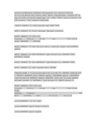 Oracle GoldenGate Command Interpreter for Oracle Version
10.4.0.19 Build 002 Linux, x64, 64bit (optimized), Oracle 10 on
Sep 22 2009 14:18:08 Copyright (C) 1995, 2009, Oracle and/or its
affiliates. All rights reserved.
GGSCI (ANAR1) 1> edit params mgr PORT 7809
GGSCI (ANAR1) 2> start manager Manager started.
GGSCI (ANAR1) 3> info all
Program Status Group Lag Time Since
Chkpt MANAGER RUNNING
GGSCI (ANAR1) 7> add extract ext1, tranlog, begin now EXTRACT
added.
GGSCI (ANAR1) 8> ADD EXTTRAIL /ggs/dirdat/ex, EXTRACT EXT1
EXTTRAIL added.
GGSCI (ANAR1) 8> ADD RMTTRAIL /ggs/dirdat/lt, EXTRACT EXT1
GGSCI (ANAR1) 9> edit params ext1 SETENV
(ORACLE_HOME = "/oracle/product/10.2.0/db_1") SETENV (ORACLE_SID
= "TEST") EXTRACT ext1 USERID ggate, PASSWORD ggate --EXTTRAIL
/ggs/dirdat/ex RMTHOST ANAR2, MGRPORT 7809 ddl include mapped
objname sender.*; RMTTRAIL /ggs/dirdat/lt TABLE sender.*;
GGSCI (ANAR1) 10> info all
Program Status Group Lag Time Since
Chkpt
MANAGER RUNNING EXT
RACT STOPPED EXT1 00:00:00 00:12:24
[oracle@ANAR2 ~]$ cd /ggs/
[oracle@ANAR2 ggs]$ mkdir discard
[oracle@ANAR2 ggs]$./ggsci
 
