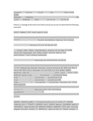 Program Status Group Lag Time Since
Chkpt
MANAGER RUNNING REP
LICAT RUNNING REP1 00:00:00 00:00:02
If there is a shortage at the start of one of the serviceswe cansee itindetail withthe following
command.
GGSCI (ANAR1) 90> view report ext1
*****************************************************************
****** Oracle GoldenGate Capture for Oracle
Version 10.4.0.19 Build 002
Linux, x64, 64bit (optimized), Oracle 10 on Sep 22 2009
14:21:44 Copyright (C) 1995, 2009, Oracle and/or its
affiliates. All rights reserved.
Starting at 2014-02-02 13:33:53
*****************************************************************
****** Operating System Version: Linux Version #1 SMP Sun May 2
04:17:42 EDT 2010, Release 2.6.18-194.3.1.el5 Node: ANAR1
Machine: x86_64 soft limit hard limit
Address Space Size : unlimited unlimited Heap
Size : unlimited unlimited File
Size : unlimited unlimited CPU
Time : unlimited unlimited Process id: 27201
Description:
*****************************************************************
****** ** Running with the following
parameters **
*****************************************************************
******
SETENV (ORACLE_HOME = "/oracle/product/10.2.0/db_1") SETENV
(ORACLE_SID = "TEST") EXTRACT ext1 USERID ggate, PASSWORD ggate -
-EXTTRAIL /ggs/dirdat/ex RMTHOST ANAR2, MGRPORT 7809 ddl include
mapped objname sender.*; RMTTRAIL /ggs/dirdat/lt TABLE sender.*;
 