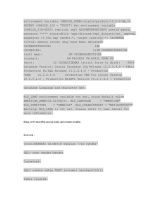 environment variable (ORACLE_HOME=/oracle/product/10.2.0/db_1)
SETENV (ORACLE_SID = "TEST") Set environment variable
(ORACLE_SID=TEST) replicat rep1 ASSUMETARGETDEFS userid ggate,
password ***** discardfile /ggs/discard/rep1_discard.txt, append,
megabytes 10 DDL map sender.*, target receiver.*; CACHEMGR
virtual memory values (may have been adjusted)
CACHEBUFFERSIZE: 64K
CACHESIZE: 512M CACHEBUFFERSIZE
(soft max): 4M CACHEPAGEOUTSIZE
(normal): 4M PROCESS VM AVAIL FROM OS
(min): 1G CACHESIZEMAX (strict force to disk): 881M
Database Version: Oracle Database 10g Release 10.2.0.4.0 - 64bit
Production PL/SQL Release 10.2.0.4.0 - Production
CORE 10.2.0.4.0 Production TNS for Linux: Version
10.2.0.4.0 - Production NLSRTL Version 10.2.0.4.0 - Production
Database Language and Character Set:
NLS_LANG environment variable not set, using default value
AMERICAN_AMERICA.US7ASCII. NLS_LANGUAGE = "AMERICAN"
NLS_TERRITORY = "AMERICA" NLS_CHARACTERSET = "WE8ISO8859P9"
Warning: NLS_LANG is not set. Please refer to user manual for
more information.
Now,let'stestthe source side,we create a table.
Source:
[oracle@ANAR1 dirdat]$ sqlplus '/as sysdba'
SQL> conn sender/sender
Connected.
SQL> create table TEST (column1 varchar2(10));
Table created.
 