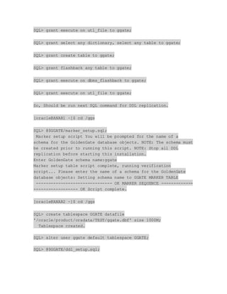 SQL> grant execute on utl_file to ggate;
SQL> grant select any dictionary, select any table to ggate;
SQL> grant create table to ggate;
SQL> grant flashback any table to ggate;
SQL> grant execute on dbms_flashback to ggate;
SQL> grant execute on utl_file to ggate;
So, Should be run next SQL command for DDL replication.
[oracle@ANAR1 ~]$ cd /ggs
SQL> @$GGATE/marker_setup.sql;
Marker setup script You will be prompted for the name of a
schema for the GoldenGate database objects. NOTE: The schema must
be created prior to running this script. NOTE: Stop all DDL
replication before starting this installation.
Enter GoldenGate schema name:ggate
Marker setup table script complete, running verification
script... Please enter the name of a schema for the GoldenGate
database objects: Setting schema name to GGATE MARKER TABLE
------------------------------- OK MARKER SEQUENCE -------------
------------------ OK Script complete.
[oracle@ANAR2 ~]$ cd /ggs
SQL> create tablespace GGATE datafile
'/oracle/product/oradata/TEST/ggate.dbf' size 1000M;
Tablespace created.
SQL> alter user ggate default tablespace GGATE;
SQL> @$GGATE/ddl_setup.sql;
 