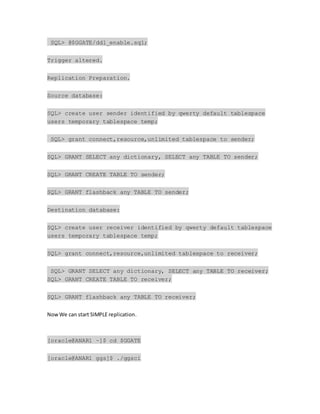 SQL> @$GGATE/ddl_enable.sql;
Trigger altered.
Replication Preparation.
Source database:
SQL> create user sender identified by qwerty default tablespace
users temporary tablespace temp;
SQL> grant connect,resource,unlimited tablespace to sender;
SQL> GRANT SELECT any dictionary, SELECT any TABLE TO sender;
SQL> GRANT CREATE TABLE TO sender;
SQL> GRANT flashback any TABLE TO sender;
Destination database:
SQL> create user receiver identified by qwerty default tablespace
users temporary tablespace temp;
SQL> grant connect,resource,unlimited tablespace to receiver;
SQL> GRANT SELECT any dictionary, SELECT any TABLE TO receiver;
SQL> GRANT CREATE TABLE TO receiver;
SQL> GRANT flashback any TABLE TO receiver;
NowWe can start SIMPLE replication.
[oracle@ANAR1 ~]$ cd $GGATE
[oracle@ANAR1 ggs]$ ./ggsci
 