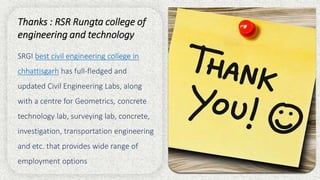 Thanks : RSR Rungta college of
engineering and technology
SRGI best civil engineering college in
chhattisgarh has full-fledged and
updated Civil Engineering Labs, along
with a centre for Geometrics, concrete
technology lab, surveying lab, concrete,
investigation, transportation engineering
and etc. that provides wide range of
employment options
 
