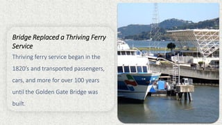 Bridge Replaced a Thriving Ferry
Service
Thriving ferry service began in the
1820’s and transported passengers,
cars, and more for over 100 years
until the Golden Gate Bridge was
built.
 