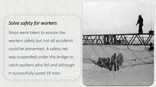 Solve safety for workers
Steps were taken to ensure the
workers safety but not all accidents
could be prevented. A safety net
was suspended under the bridge to
catch workers who fell and although
it successfully saved 19 men.
 