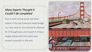 Many Experts Thought It
Couldn’t Be completed
Due to with strong winds and deep
waters in the San Francisco made bridge
is a risky venture, but visionaries Michael
M. O’Shaughnessy and Joseph B. Strauss
forged ahead with their plans and
proved successful in the end.
 