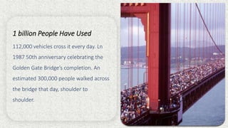 1 billion People Have Used
112,000 vehicles cross it every day. Ln
1987 50th anniversary celebrating the
Golden Gate Bridge’s completion. An
estimated 300,000 people walked across
the bridge that day, shoulder to
shoulder.
 