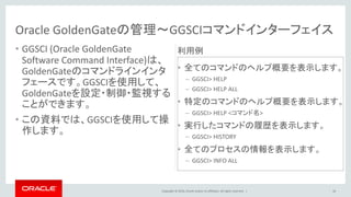 Copyright © 2016, Oracle and/or its affiliates. All rights reserved. |
Oracle GoldenGateの管理～GGSCIコマンドインターフェイス
• 全てのコマンドのヘルプ概要を表示します。
– GGSCI> HELP
– GGSCI> HELP ALL
• 特定のコマンドのヘルプ概要を表示します。
– GGSCI> HELP <コマンド名>
• 実行したコマンドの履歴を表示します。
– GGSCI> HISTORY
• 全てのプロセスの情報を表示します。
– GGSCI> INFO ALL
16
• GGSCI (Oracle GoldenGate
Software Command Interface)は、
GoldenGateのコマンドラインインタ
フェースです。GGSCIを使用して、
GoldenGateを設定・制御・監視する
ことができます。
• この資料では、GGSCIを使用して操
作します。
利用例
 