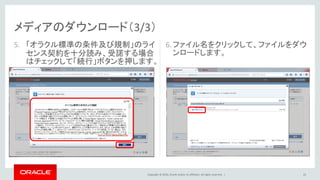 Copyright © 2016, Oracle and/or its affiliates. All rights reserved. |
メディアのダウンロード（3/3）
5. 「オラクル標準の条件及び規制」のライ
センス契約を十分読み、受諾する場合
はチェックして「続行」ボタンを押します。
22
6.ファイル名をクリックして、ファイルをダウ
ンロードします。
 