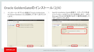 Copyright © 2016, Oracle and/or its affiliates. All rights reserved. |
Oracle GoldenGateのインストール（2/4）
26
2. インストール・オプション画面で「Oracle GoldenGate
for Oracle Database 12c」を選択して「次へ」をクリック
します。
3. Specify Installation Details画面で、ステップ1で作成
したインストール先ディレクトリを指定します。。また、
Managerプロセスが使用するポート番号を指定して、
「次へ」をクリックします。
 