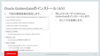Copyright © 2016, Oracle and/or its affiliates. All rights reserved. |
6. 下記の環境変数を設定します。
• ORACLE_HOME
– Oracle Databaseがインストールされているディレクトリ
• ORACLE_SID
– Oracle Databaseを特定する名前（SID）
• OGG_HOME
– Oracle GoldenGateをインストールしたディレクトリ
（ステップ1で作成、ステップ3で指定）
* GG_HOMEの設定は必須ではありません。
7. 同じようにターゲットのOracle
GoldenGateをインストールします。
– ※ここでは省略します。
28
Oracle GoldenGateのインストール（4/4）
export ORACLE_HOME=/u01/app/oracle/product/12.1.0/dbhome_1
export ORACLE_SID=orcl
export LD_LIBRARY_PATH=$ORACLE_HOME/lib
export OGG_HOME=/u01/app/ogg1
export LD_LIBRARY_PATH=$OGG_HOME:$LD_LIBRARY_PATH
 