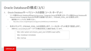 Copyright © 2016, Oracle and/or its affiliates. All rights reserved. |
Oracle Databaseの構成（3/5）
4. Oracle Databaseサーバリソースの調整（ソース・ターゲット）
– ソース側のOracle Databaseのlogminning server （Integrate Extractが利用）とターゲット側のOracle Databaseの
inbound server（Integrate Replicatが利用）を起動するために、 STREAMS_POOL_SIZE を設定します。
• 推奨値はマニュアルをご参照ください。
– http://docs.oracle.com/goldengate/c1221/gg-winux/GIORA/setup.htm#GIORA234
– 右のコマンドで、STREAMS_POOL_SIZEを設定します。ソースとターゲット両方で設定します。
• 本例では、ExtractとReplicatが一つずつの構成を想定した数値で設定しています。
33
SQL> alter system set streams_pool_size=1250M scope=spfile;
SQL> shutdown immediate
SQL> startup
 