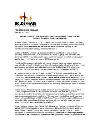 FOR IMMEDIATE RELEASE
January 26, 2016
Golden Gate BPO Solutions Add a New Omni-Channel Contact Center
in Santo Domingo, Dominican Republic
Weston, Florida, January 26, 2016 – Golden Gate BPO Solutions (“Golden Gate BPO”),
a global provider of customer management and business process outsourcing solutions,
has added a new omnichannel contact center with a current capacity of 400
workstations in Santo Domingo, Dominican Republic.
Golden Gate BPO’s further expansion in the Dominican Republic comes via an
operating partnership with Call Center Pros (CCPRO), a group who entered Santo
Domingo in 2012 in order to provide sales, customer support, live chat, email support
and third party verification services to US-based clients.
The Santo Domingo contact center will handle inbound customer service and sales
support calls, primarily in English and Spanish, originating from the United States. It will
also serve as a strategic and redundant location for Golden Gate BPO’s Santiago,
Dominican Republic operating company, United Nearshore Operations (“UNO”).
According to Stephen Ferber, Golden Gate BPO’s CEO and Managing Partner, “the
Dominican Republic continues to offer a lot of benefits to our clients. It has maintained
its status as a key outsourcing, contact center and business services destination for
largely US, Canada and Latin America based companies. Although several countries in
the Latin America and Caribbean regions possess cultures with strong affinities and ties
to the United States, the Dominican Republic is a country where people seem to be truly
immersed in it.”
Ferber stated, “After moving into a state-of-the-art multi-story facility in July of 2014,
CCPRO began to assemble a management team and staff with the experience
necessary to handle a broad and more complex array of outsourced contact center and
business process outsourcing solutions. We have spent the last few months working
closely with Jared Schagrin, CEO of Call Center Pros, and his management team, and
we could not be more pleased to have partnered with a group who share our same
goals, core beliefs and operational expectations.”
Stuart Cranston, Golden Gate BPO’s SVP & Managing Director for the LACAR Region,
added, “CCPRO in Santo Domingo is a fantastic addition to UNO-Santiago and the
entire Golden Gate BPO family. Our shared experience managing contact center
operations in the Dominican Republic will allow us to perform at a very high level for
our clients as we combine our operational best practices, access to qualified labor
 