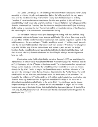 The Golden Gate Bridge is a six lane bridge that connects San Francisco to Marin County
accessible to vehicles, bicycles, and pedestrians. Before the bridge was built, the only way to
cross over the San Francisco Bay over to Marin County from San Francisco was by ferry.
Therefore, if you wanted to have a car to use on the other side, you had to drive all the way
around the bay which would take several hours to do by car, so the ferries were a huge part of the
financial economy of San Francisco. One day there was an eighteen hour traffic jam at the ferry
docks waiting to cross over the bay. This is what made it obvious to the people of San Francisco
that something had to be done to make it easier to cross the bay.
The city of San Francisco called upon three engineers to help with their problem. They
got in contact with Joseph Strauss, Irving Morrow, and Charles Ellis to have them come up with
an idea. Their first idea was for two massive cantilevers with a central suspension segment in the
middle to connect the two cantilevers. This idea would cost around $17 million, which was under
what the city expected to spend on other ideas which were around $100 million. The city agreed
to go with this idea only if Straus allowed input from several experts and alter the design.
Southern Pacific owned the ferry services and objected to the Golden Gate Bridge being built
since it would take away from their business, but the calling for a bridge was too large to not
have one built.
Construction on the Golden Gate Bridge started on January 5, 1933 and was finished in
April of 1937. It is known as a Wonder of the Modern World according to the American Society
of Civil Engineers. It is the 8th largest bridge in the world. The bridge is painted an International
Orange and not black and yellow like the United States Navy wanted it to be so it can be seen
through the fog.It is 1.7 miles in length, 746 feet tall in the towers, and has a minimum of 220
feet above the opening of where the San Francisco Bay meets into the Pacific Ocean. The south
tower is 1100 feet out from land, and the north tower sits on the banks of the main land. The
budget for the bridge was $27 million and was $1.3 million under budget when construction was
finished. Some say the Golden Gate Bridge is the most beautiful bridge in the world but is
definitely the most photographed bridge in the world. Until 1964, the bridge was the longest
suspension bridge in the world at 4,200 feet but has since been beat in length. It is the second
longest main span bridge in the United State just behind the Verrazano-Narrows Bridge in New
York City. In 2005, there have been 1.8 billion cars that have travelled over the bridge since its
opening on May 27, 1937.

 