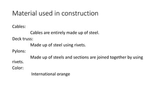 Material used in construction
Cables:
Cables are entirely made up of steel.
Deck truss:
Made up of steel using rivets.
Pylons:
Made up of steels and sections are joined together by using
rivets.
Color:
International orange
 
