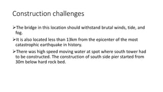Construction challenges
The bridge in this location should withstand brutal winds, tide, and
fog.
It is also located less than 13km from the epicenter of the most
catastrophic earthquake in history.
There was high speed moving water at spot where south tower had
to be constructed. The construction of south side pier started from
30m below hard rock bed.
 