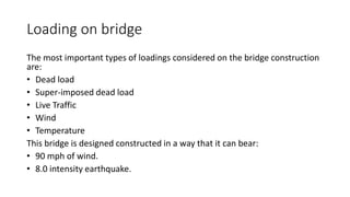 Loading on bridge
The most important types of loadings considered on the bridge construction
are:
• Dead load
• Super-imposed dead load
• Live Traffic
• Wind
• Temperature
This bridge is designed constructed in a way that it can bear:
• 90 mph of wind.
• 8.0 intensity earthquake.
 