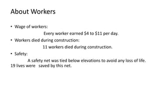 About Workers
• Wage of workers:
Every worker earned $4 to $11 per day.
• Workers died during construction:
11 workers died during construction.
• Safety:
A safety net was tied below elevations to avoid any loss of life.
19 lives were saved by this net.
 