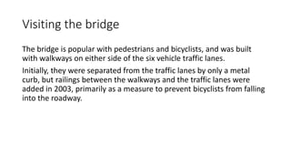 Visiting the bridge
The bridge is popular with pedestrians and bicyclists, and was built
with walkways on either side of the six vehicle traffic lanes.
Initially, they were separated from the traffic lanes by only a metal
curb, but railings between the walkways and the traffic lanes were
added in 2003, primarily as a measure to prevent bicyclists from falling
into the roadway.
 