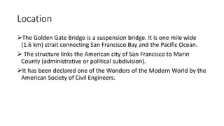 Location
The Golden Gate Bridge is a suspension bridge. It is one mile wide
(1.6 km) strait connecting San Francisco Bay and the Pacific Ocean.
 The structure links the American city of San Francisco to Marin
County (administrative or political subdivision).
It has been declared one of the Wonders of the Modern World by the
American Society of Civil Engineers.
 