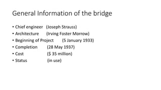 General Information of the bridge
• Chief engineer (Joseph Strauss)
• Architecture (Irving Foster Morrow)
• Beginning of Project (5 January 1933)
• Completion (28 May 1937)
• Cost ($ 35 million)
• Status (in use)
 