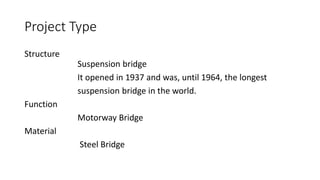 Project Type
Structure
Suspension bridge
It opened in 1937 and was, until 1964, the longest
suspension bridge in the world.
Function
Motorway Bridge
Material
Steel Bridge
 