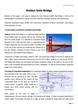 Golden Gate Bridge
Page | 1
Golden Gate Bridge
Abstract: In this paper, I am going to analyses the San Francisco Golden Gate Bridge in terms of the
considerations of construction method, structure, aesthetics, loadings, weakness and improvement.
Keywords: suspension bridge, parallel wire construction, suspended cantilever construction, deco design,
Fritz Leonhardt’s 10 rules.
1 Information and History of Golden Gate Bridge
History: Golden Gate Bridge is a suspension bridge spanning
across Golden Gate, the opening into the San Francisco Bay
from the Pacific Ocean. It is classified as suspension bridge
because it has a fairly flat deck which is suspended by the
hangers attached to the main catenary cable. It provides a link
to the city of San Francisco by connecting the northern tip of
the San Francisco Peninsula to Marin County as part of US
Highway 101 and California State Highway 1.
Construction of Golden Gate Bridge started in 1993. The construction budget at the time of approval was
$30.1 million. Actual construction costs turned out to be $36.7 million, resulting in a cost overrun of 22%.
The Golden Gate Bridge was the longest and largest Suspension bridge in the world by the time of 1927
when it was completed and started opening to traffic. Nowadays, it is still the second longest suspension
bridge in the United States.
Principal of Long-Span Suspension: For a suspension bridge, the deck is always suspended by hangers,
each attached to the main cable, which in turn is
anchored into the ground at its ends. The deck
provides some stiffness to the system so that
concentrated loads on the deck are spread to
several hangers. Suspension bridge usually has a
slender deck which carries bending only (no
compression).
Static design of this kind of bridge is
straightforward. Of more concern normally is the lateral wind loading. In order to suspend something of
uniform weight ‘for example: the deck’ off a cable, we have to decide the shape which the cable would
Figure 1 A View of Golden Gate Bridge
Figure 2 Suspension Theory
 