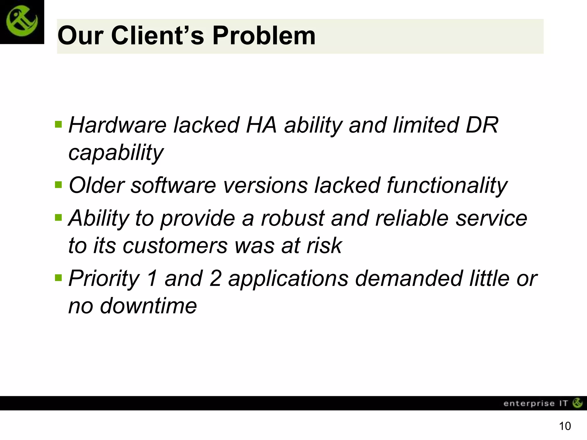 Our Client’s Problem


 Hardware lacked HA ability and limited DR
  capability
 Older software versions lacked functionality
 Ability to provide a robust and reliable service
  to its customers was at risk
 Priority 1 and 2 applications demanded little or
  no downtime




                                                     10
 