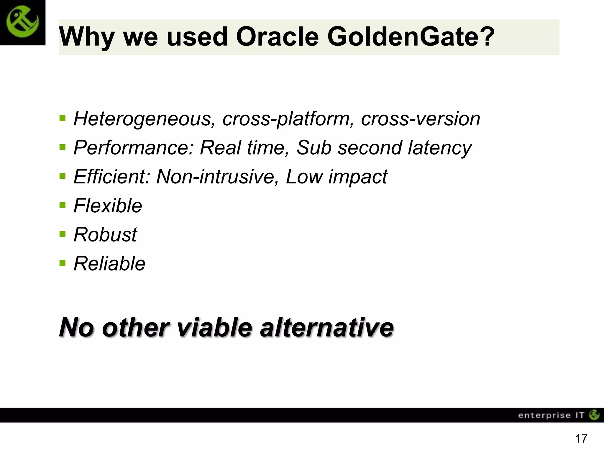 Why we used Oracle GoldenGate?

 Heterogeneous, cross-platform, cross-version
 Performance: Real time, Sub second latency
 Efficient: Non-intrusive, Low impact
 Flexible
 Robust
 Reliable


No other viable alternative


                                                 17
 