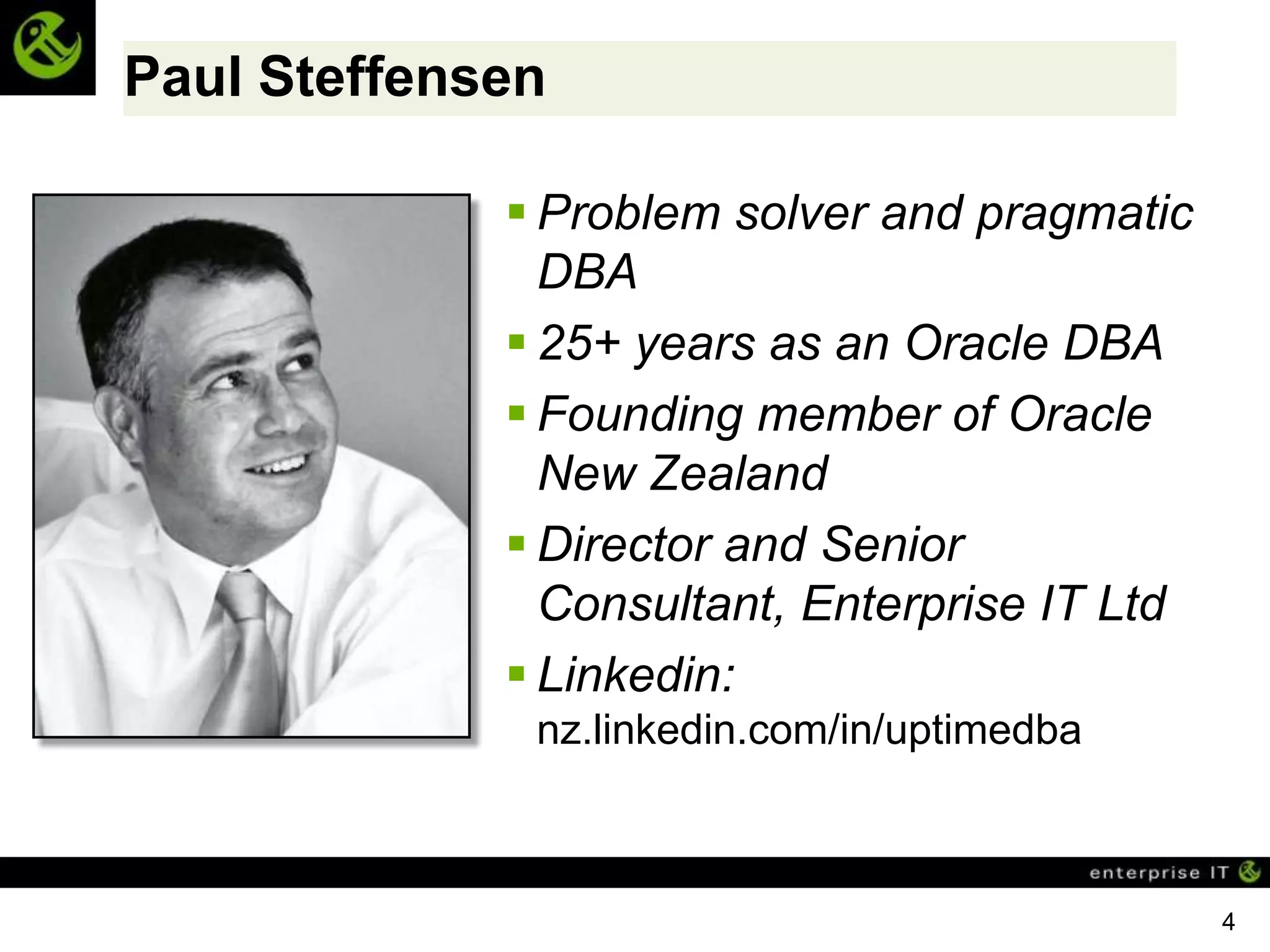Paul Steffensen

              Problem solver and pragmatic
               DBA
              25+ years as an Oracle DBA
              Founding member of Oracle
               New Zealand
              Director and Senior
               Consultant, Enterprise IT Ltd
              Linkedin:
              nz.linkedin.com/in/uptimedba



                                               4
 