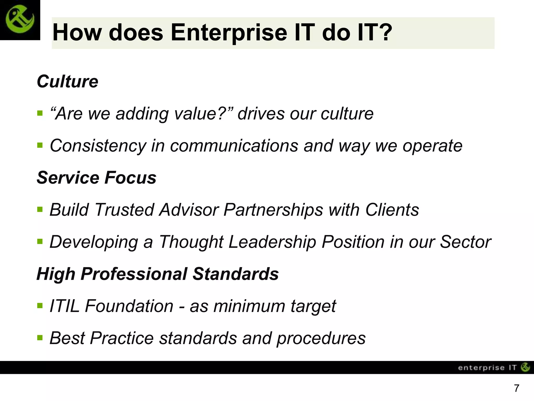 How does Enterprise IT do IT?
Culture
 “Are we adding value?” drives our culture
 Consistency in communications and way we operate
Service Focus
 Build Trusted Advisor Partnerships with Clients
 Developing a Thought Leadership Position in our Sector
High Professional Standards
 ITIL Foundation - as minimum target
 Best Practice standards and procedures

                                                           7
 