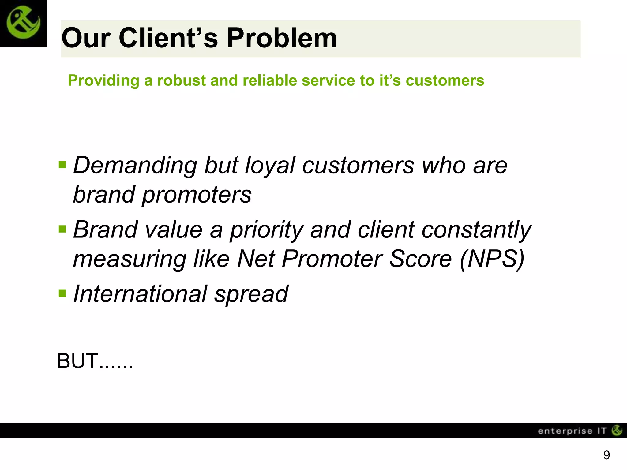 Our Client’s Problem
 Providing a robust and reliable service to it’s customers




 Demanding but loyal customers who are
  brand promoters
 Brand value a priority and client constantly
  measuring like Net Promoter Score (NPS)
 International spread

BUT......



                                                             9
 