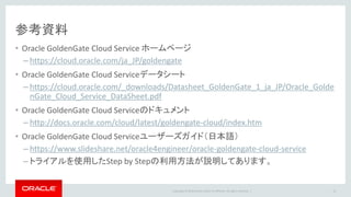 Copyright © 2016 Oracle and/or its affiliates. All rights reserved. |
参考資料
• Oracle GoldenGate Cloud Service ホームページ
– https://cloud.oracle.com/ja_JP/goldengate
• Oracle GoldenGate Cloud Serviceデータシート
– https://cloud.oracle.com/_downloads/Datasheet_GoldenGate_1_ja_JP/Oracle_Golde
nGate_Cloud_Service_DataSheet.pdf
• Oracle GoldenGate Cloud Serviceのドキュメント
– http://docs.oracle.com/cloud/latest/goldengate-cloud/index.htm
• Oracle GoldenGate Cloud Serviceユーザーズガイド（日本語）
– https://www.slideshare.net/oracle4engineer/oracle-goldengate-cloud-service
– トライアルを使用したStep by Stepの利用方法が説明してあります。
14
 