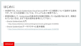 Copyright © 2016 Oracle and/or its affiliates. All rights reserved. |
はじめに
• 本資料では、Oracle GoldenGate Cloud Serviceのサービス概要について説明する資料
です。サービスの詳細については、マニュアルをご参照下さい。
• 前提知識として、GoldenGateの基本的な知識を理解している必要があります。理解さ
れていない方は、まず下記の資料を参考にして下さい。
– Oracle GoldenGate入門
• http://www.slideshare.net/oracle4engineer/oracle-goldengate-55184461
– Oracle GoldenGateアーキテクチャと基本機能
• http://www.slideshare.net/oracle4engineer/oracle-goldengate-55184702
3
 