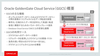 Copyright © 2016 Oracle and/or its affiliates. All rights reserved. |
Oracle GoldenGate Cloud Service（GGCS）概要
• GGCSの主な機能
– オンプレミスのデータベースおよびクラウドデータベー
ス間の柔軟かつリアルタイムなデータ転送を実現
– 暗号化・圧縮されたデータを並列化して高速に転送
– 容易に構築するためのパラメータテンプレート提供
– Database Cloud Service（DBCS）との密接な連携
• GGCSの利用ケース
– クラウドDBへのデータベース移行
– リアルデータを使用したクラウド上での開発・テスト
– 負荷の高い問合せをクラウドDBへ切り出し
– クラウド上にリアルタイムDWHを構築
4
オンプレミス
データベース
GoldenGate
GoldenGate
Cloud Service
GoldenGate
Cloud Service
抽出・適用
抽出・適用
抽出・適用
Database
Cloud Service
Database
Cloud Service
オンプレミス・クラウド間の転送
クラウド間の転送（異データセンター間も可）
 
