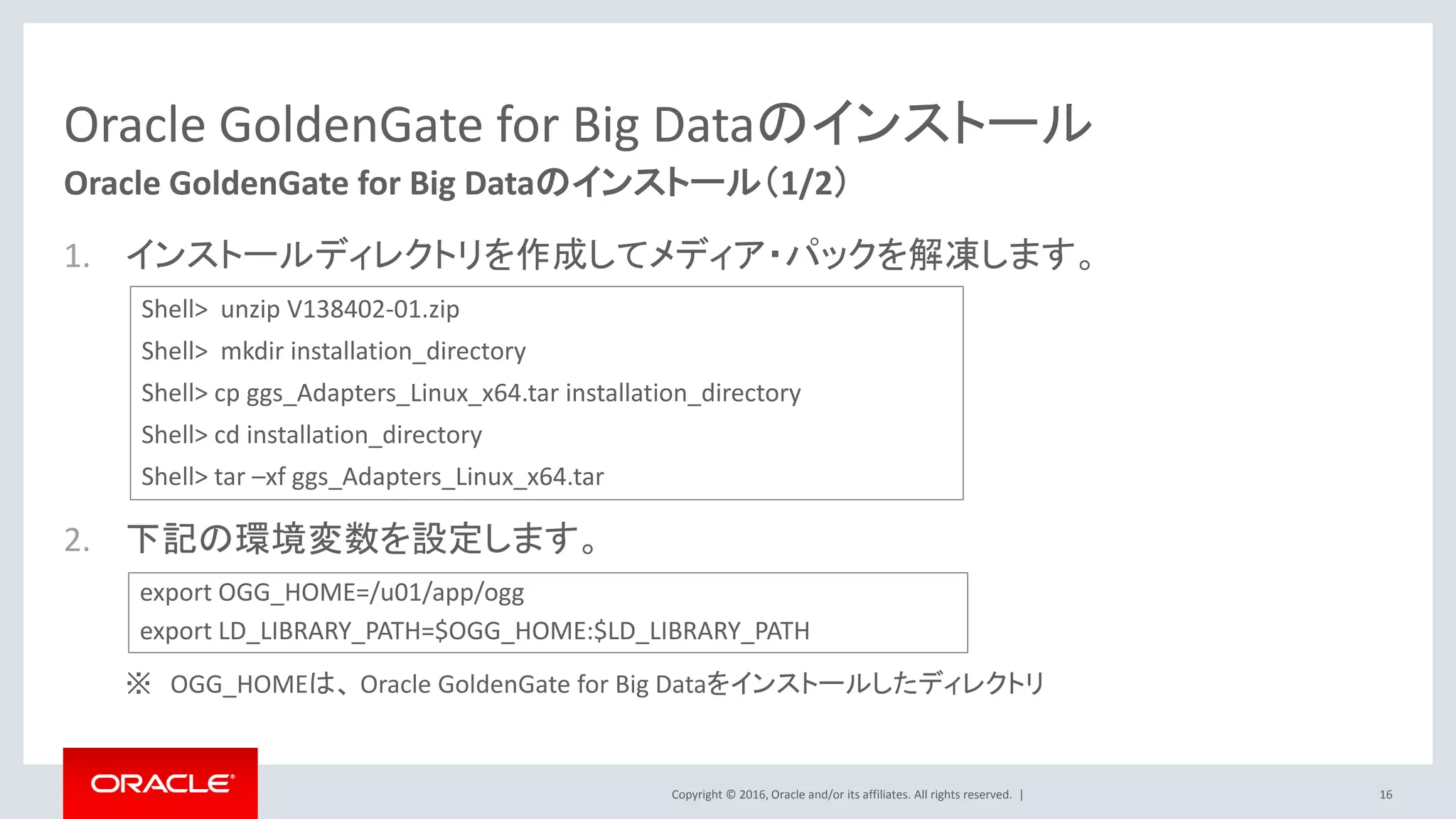 Copyright © 2016, Oracle and/or its affiliates. All rights reserved. |
Oracle GoldenGate for Big Dataのインストール
1. インストールディレクトリを作成してメディア・パックを解凍します。
2. 下記の環境変数を設定します。
※ OGG_HOMEは、 Oracle GoldenGate for Big Dataをインストールしたディレクトリ
16
Oracle GoldenGate for Big Dataのインストール（1/2）
Shell> unzip V138402-01.zip
Shell> mkdir installation_directory
Shell> cp ggs_Adapters_Linux_x64.tar installation_directory
Shell> cd installation_directory
Shell> tar –xf ggs_Adapters_Linux_x64.tar
export OGG_HOME=/u01/app/ogg
export LD_LIBRARY_PATH=$OGG_HOME:$LD_LIBRARY_PATH
 