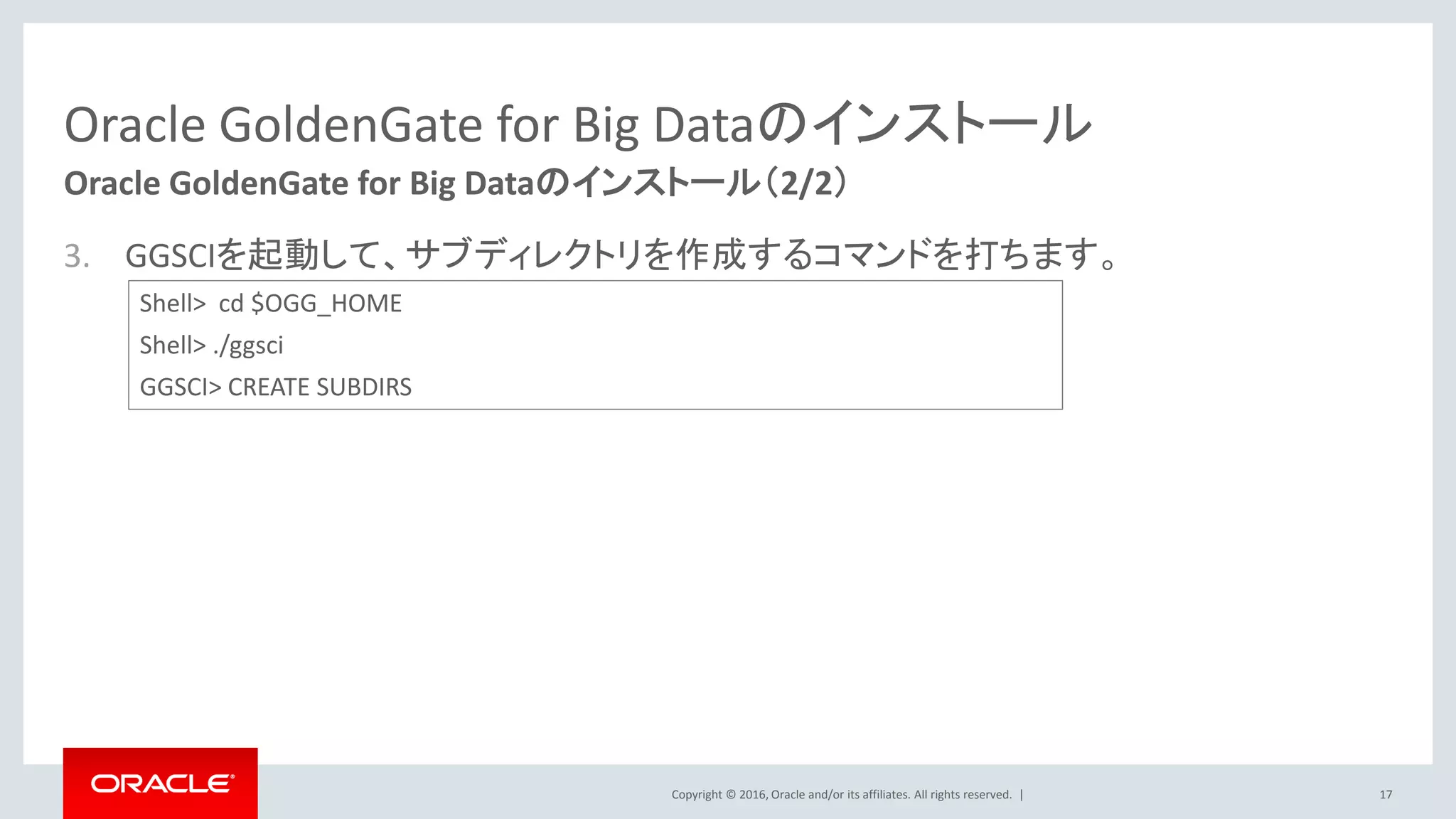 Copyright © 2016, Oracle and/or its affiliates. All rights reserved. |
Oracle GoldenGate for Big Dataのインストール
3. GGSCIを起動して、サブディレクトリを作成するコマンドを打ちます。
17
Oracle GoldenGate for Big Dataのインストール（2/2）
Shell> cd $OGG_HOME
Shell> ./ggsci
GGSCI> CREATE SUBDIRS
 