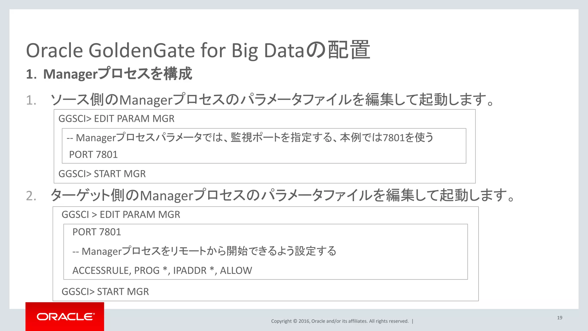 Copyright © 2016, Oracle and/or its affiliates. All rights reserved. |
1. ソース側のManagerプロセスのパラメータファイルを編集して起動します。
2. ターゲット側のManagerプロセスのパラメータファイルを編集して起動します。
Oracle GoldenGate for Big Dataの配置
19
1．Managerプロセスを構成
GGSCI> EDIT PARAM MGR
GGSCI> START MGR
GGSCI > EDIT PARAM MGR
GGSCI> START MGR
-- Managerプロセスパラメータでは、監視ポートを指定する、本例では7801を使う
PORT 7801
PORT 7801
-- Managerプロセスをリモートから開始できるよう設定する
ACCESSRULE, PROG *, IPADDR *, ALLOW
 