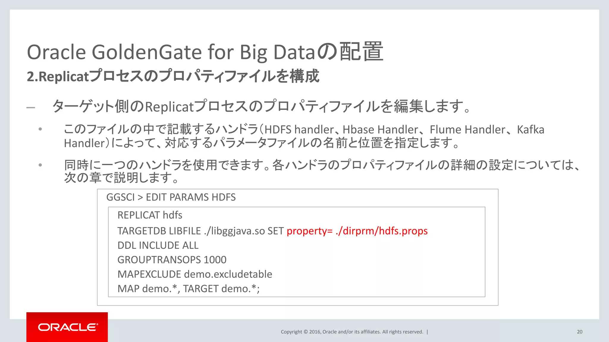 Copyright © 2016, Oracle and/or its affiliates. All rights reserved. |
Oracle GoldenGate for Big Dataの配置
– ターゲット側のReplicatプロセスのプロパティファイルを編集します。
• このファイルの中で記載するハンドラ（HDFS handler、Hbase Handler、 Flume Handler、 Kafka
Handler）によって、対応するパラメータファイルの名前と位置を指定します。
• 同時に一つのハンドラを使用できます。各ハンドラのプロパティファイルの詳細の設定については、
次の章で説明します。
20
2.Replicatプロセスのプロパティファイルを構成
GGSCI > EDIT PARAMS HDFS
REPLICAT hdfs
TARGETDB LIBFILE ./libggjava.so SET property= ./dirprm/hdfs.props
DDL INCLUDE ALL
GROUPTRANSOPS 1000
MAPEXCLUDE demo.excludetable
MAP demo.*, TARGET demo.*;
 