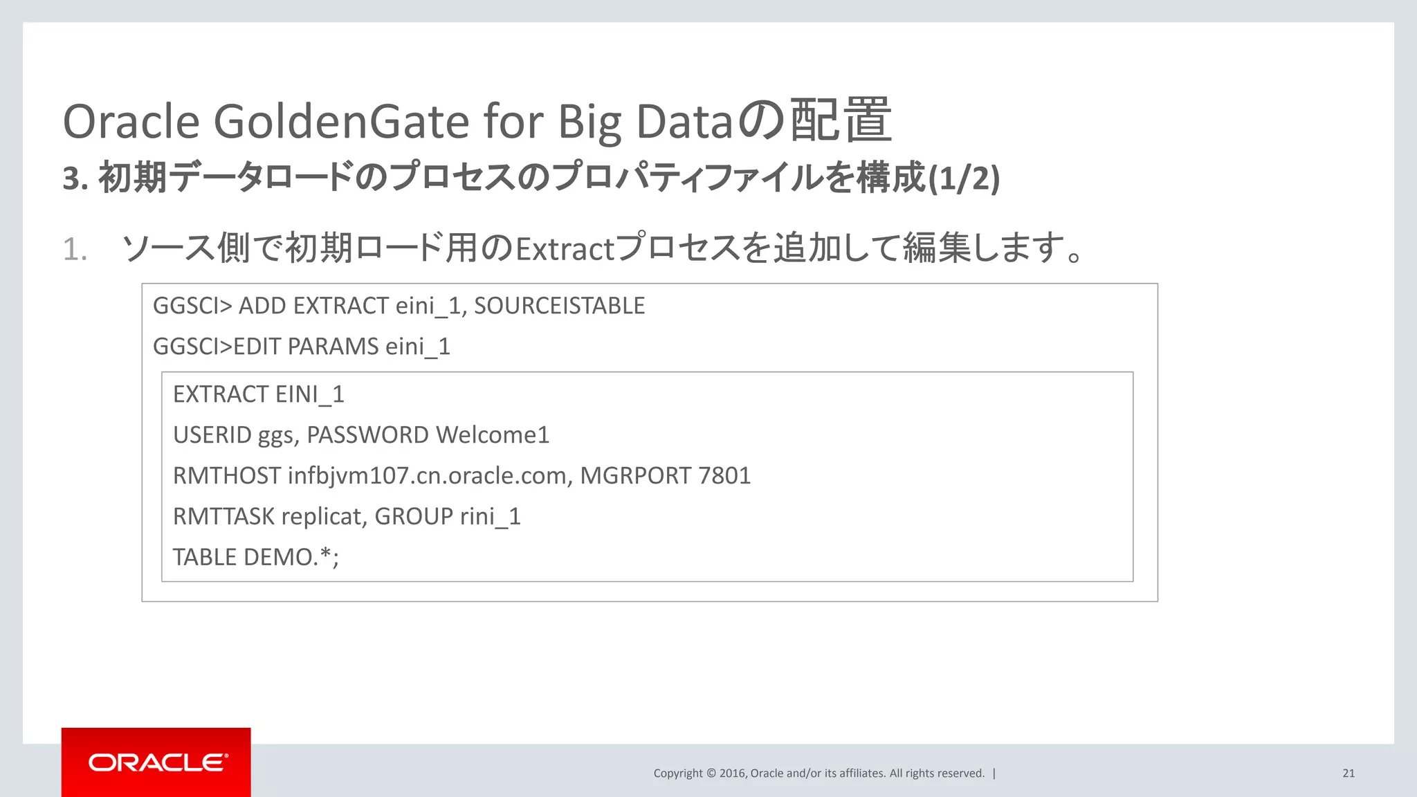 Copyright © 2016, Oracle and/or its affiliates. All rights reserved. |
Oracle GoldenGate for Big Dataの配置
1. ソース側で初期ロード用のExtractプロセスを追加して編集します。
21
3. 初期データロードのプロセスのプロパティファイルを構成(1/2)
GGSCI> ADD EXTRACT eini_1, SOURCEISTABLE
GGSCI>EDIT PARAMS eini_1
EXTRACT EINI_1
USERID ggs, PASSWORD Welcome1
RMTHOST infbjvm107.cn.oracle.com, MGRPORT 7801
RMTTASK replicat, GROUP rini_1
TABLE DEMO.*;
 
