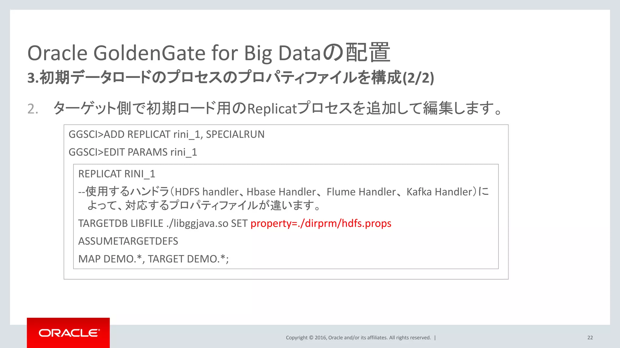Copyright © 2016, Oracle and/or its affiliates. All rights reserved. |
Oracle GoldenGate for Big Dataの配置
2. ターゲット側で初期ロード用のReplicatプロセスを追加して編集します。
22
3.初期データロードのプロセスのプロパティファイルを構成(2/2)
GGSCI>ADD REPLICAT rini_1, SPECIALRUN
GGSCI>EDIT PARAMS rini_1
REPLICAT RINI_1
--使用するハンドラ（HDFS handler、Hbase Handler、 Flume Handler、 Kafka Handler）に
よって、対応するプロパティファイルが違います。
TARGETDB LIBFILE ./libggjava.so SET property=./dirprm/hdfs.props
ASSUMETARGETDEFS
MAP DEMO.*, TARGET DEMO.*;
 