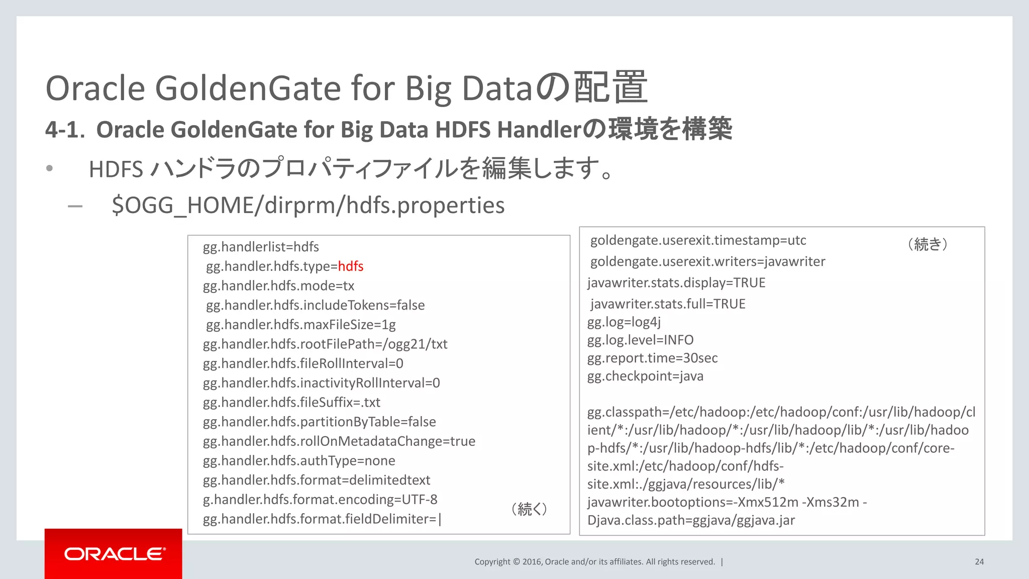 Copyright © 2016, Oracle and/or its affiliates. All rights reserved. |
Oracle GoldenGate for Big Dataの配置
• HDFS ハンドラのプロパティファイルを編集します。
– $OGG_HOME/dirprm/hdfs.properties
24
4-1．Oracle GoldenGate for Big Data HDFS Handlerの環境を構築
gg.handlerlist=hdfs
gg.handler.hdfs.type=hdfs
gg.handler.hdfs.mode=tx
gg.handler.hdfs.includeTokens=false
gg.handler.hdfs.maxFileSize=1g
gg.handler.hdfs.rootFilePath=/ogg21/txt
gg.handler.hdfs.fileRollInterval=0
gg.handler.hdfs.inactivityRollInterval=0
gg.handler.hdfs.fileSuffix=.txt
gg.handler.hdfs.partitionByTable=false
gg.handler.hdfs.rollOnMetadataChange=true
gg.handler.hdfs.authType=none
gg.handler.hdfs.format=delimitedtext
g.handler.hdfs.format.encoding=UTF-8
gg.handler.hdfs.format.fieldDelimiter=|
goldengate.userexit.timestamp=utc
goldengate.userexit.writers=javawriter
javawriter.stats.display=TRUE
javawriter.stats.full=TRUE
gg.log=log4j
gg.log.level=INFO
gg.report.time=30sec
gg.checkpoint=java
gg.classpath=/etc/hadoop:/etc/hadoop/conf:/usr/lib/hadoop/cl
ient/*:/usr/lib/hadoop/*:/usr/lib/hadoop/lib/*:/usr/lib/hadoo
p-hdfs/*:/usr/lib/hadoop-hdfs/lib/*:/etc/hadoop/conf/core-
site.xml:/etc/hadoop/conf/hdfs-
site.xml:./ggjava/resources/lib/*
javawriter.bootoptions=-Xmx512m -Xms32m -
Djava.class.path=ggjava/ggjava.jar
（続く）
（続き）
 