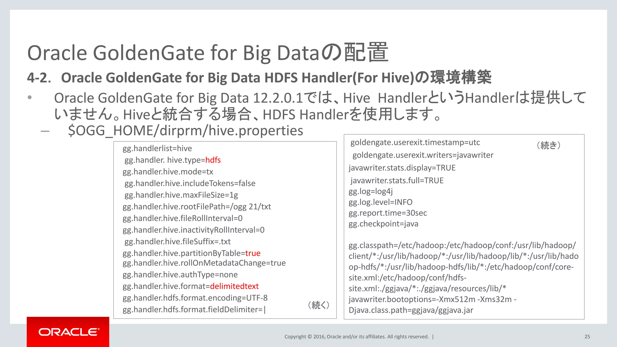 Copyright © 2016, Oracle and/or its affiliates. All rights reserved. |
Oracle GoldenGate for Big Dataの配置
• Oracle GoldenGate for Big Data 12.2.0.1では、Hive HandlerというHandlerは提供して
いません。Hiveと統合する場合、HDFS Handlerを使用します。
– $OGG_HOME/dirprm/hive.properties
25
4-2． Oracle GoldenGate for Big Data HDFS Handler(For Hive)の環境構築
gg.handlerlist=hive
gg.handler. hive.type=hdfs
gg.handler.hive.mode=tx
gg.handler.hive.includeTokens=false
gg.handler.hive.maxFileSize=1g
gg.handler.hive.rootFilePath=/ogg 21/txt
gg.handler.hive.fileRollInterval=0
gg.handler.hive.inactivityRollInterval=0
gg.handler.hive.fileSuffix=.txt
gg.handler.hive.partitionByTable=true
gg.handler.hive.rollOnMetadataChange=true
gg.handler.hive.authType=none
gg.handler.hive.format=delimitedtext
gg.handler.hdfs.format.encoding=UTF-8
gg.handler.hdfs.format.fieldDelimiter=|
goldengate.userexit.timestamp=utc
goldengate.userexit.writers=javawriter
javawriter.stats.display=TRUE
javawriter.stats.full=TRUE
gg.log=log4j
gg.log.level=INFO
gg.report.time=30sec
gg.checkpoint=java
gg.classpath=/etc/hadoop:/etc/hadoop/conf:/usr/lib/hadoop/
client/*:/usr/lib/hadoop/*:/usr/lib/hadoop/lib/*:/usr/lib/hado
op-hdfs/*:/usr/lib/hadoop-hdfs/lib/*:/etc/hadoop/conf/core-
site.xml:/etc/hadoop/conf/hdfs-
site.xml:./ggjava/*:./ggjava/resources/lib/*
javawriter.bootoptions=-Xmx512m -Xms32m -
Djava.class.path=ggjava/ggjava.jar
（続く）
（続き）
 