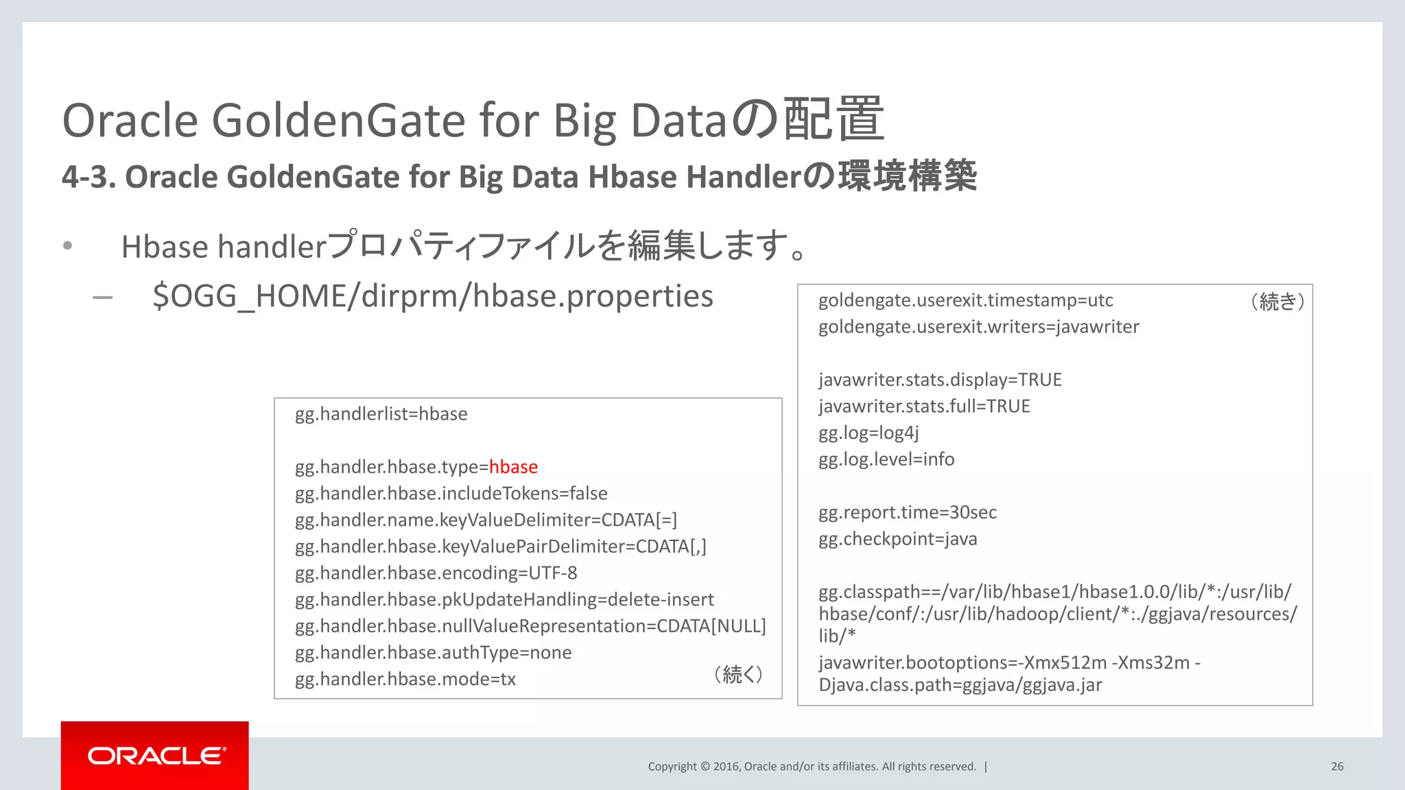 Copyright © 2016, Oracle and/or its affiliates. All rights reserved. |
Oracle GoldenGate for Big Dataの配置
• Hbase handlerプロパティファイルを編集します。
– $OGG_HOME/dirprm/hbase.properties
26
4-3. Oracle GoldenGate for Big Data Hbase Handlerの環境構築
gg.handlerlist=hbase
gg.handler.hbase.type=hbase
gg.handler.hbase.includeTokens=false
gg.handler.name.keyValueDelimiter=CDATA[=]
gg.handler.hbase.keyValuePairDelimiter=CDATA[,]
gg.handler.hbase.encoding=UTF-8
gg.handler.hbase.pkUpdateHandling=delete-insert
gg.handler.hbase.nullValueRepresentation=CDATA[NULL]
gg.handler.hbase.authType=none
gg.handler.hbase.mode=tx
goldengate.userexit.timestamp=utc
goldengate.userexit.writers=javawriter
javawriter.stats.display=TRUE
javawriter.stats.full=TRUE
gg.log=log4j
gg.log.level=info
gg.report.time=30sec
gg.checkpoint=java
gg.classpath==/var/lib/hbase1/hbase1.0.0/lib/*:/usr/lib/
hbase/conf/:/usr/lib/hadoop/client/*:./ggjava/resources/
lib/*
javawriter.bootoptions=-Xmx512m -Xms32m -
Djava.class.path=ggjava/ggjava.jar（続く）
（続き）
 