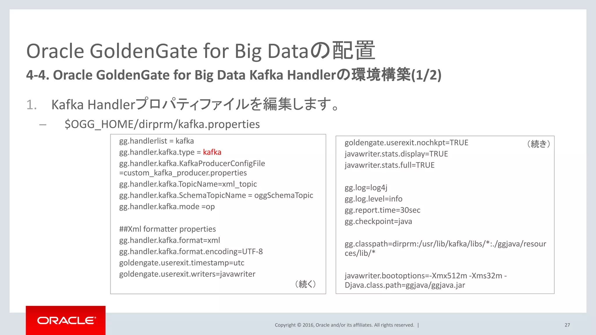 Copyright © 2016, Oracle and/or its affiliates. All rights reserved. |
Oracle GoldenGate for Big Dataの配置
1. Kafka Handlerプロパティファイルを編集します。
– $OGG_HOME/dirprm/kafka.properties
27
4-4. Oracle GoldenGate for Big Data Kafka Handlerの環境構築(1/2)
gg.handlerlist = kafka
gg.handler.kafka.type = kafka
gg.handler.kafka.KafkaProducerConfigFile
=custom_kafka_producer.properties
gg.handler.kafka.TopicName=xml_topic
gg.handler.kafka.SchemaTopicName = oggSchemaTopic
gg.handler.kafka.mode =op
##Xml formatter properties
gg.handler.kafka.format=xml
gg.handler.kafka.format.encoding=UTF-8
goldengate.userexit.timestamp=utc
goldengate.userexit.writers=javawriter
goldengate.userexit.nochkpt=TRUE
javawriter.stats.display=TRUE
javawriter.stats.full=TRUE
gg.log=log4j
gg.log.level=info
gg.report.time=30sec
gg.checkpoint=java
gg.classpath=dirprm:/usr/lib/kafka/libs/*:./ggjava/resour
ces/lib/*
javawriter.bootoptions=-Xmx512m -Xms32m -
Djava.class.path=ggjava/ggjava.jar（続く）
（続き）
 