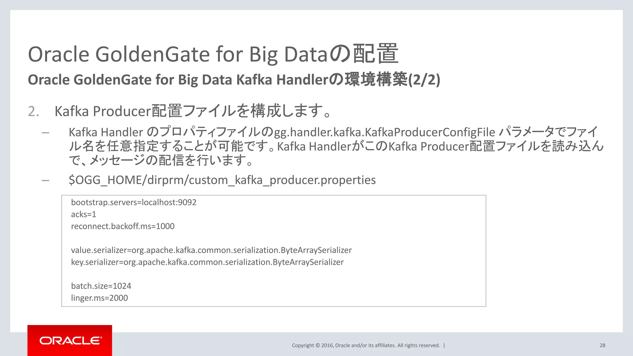 Copyright © 2016, Oracle and/or its affiliates. All rights reserved. |
Oracle GoldenGate for Big Dataの配置
2. Kafka Producer配置ファイルを構成します。
– Kafka Handler のプロパティファイルのgg.handler.kafka.KafkaProducerConfigFile パラメータでファイ
ル名を任意指定することが可能です。Kafka HandlerがこのKafka Producer配置ファイルを読み込ん
で、メッセージの配信を行います。
– $OGG_HOME/dirprm/custom_kafka_producer.properties
28
Oracle GoldenGate for Big Data Kafka Handlerの環境構築(2/2)
bootstrap.servers=localhost:9092
acks=1
reconnect.backoff.ms=1000
value.serializer=org.apache.kafka.common.serialization.ByteArraySerializer
key.serializer=org.apache.kafka.common.serialization.ByteArraySerializer
batch.size=1024
linger.ms=2000
 