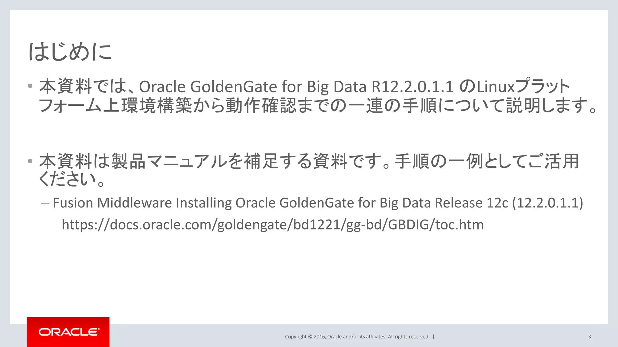 Copyright © 2016, Oracle and/or its affiliates. All rights reserved. |
はじめに
• 本資料では、Oracle GoldenGate for Big Data R12.2.0.1.1 のLinuxプラット
フォーム上環境構築から動作確認までの一連の手順について説明します。
• 本資料は製品マニュアルを補足する資料です。手順の一例としてご活用
ください。
– Fusion Middleware Installing Oracle GoldenGate for Big Data Release 12c (12.2.0.1.1)
https://docs.oracle.com/goldengate/bd1221/gg-bd/GBDIG/toc.htm
3
 